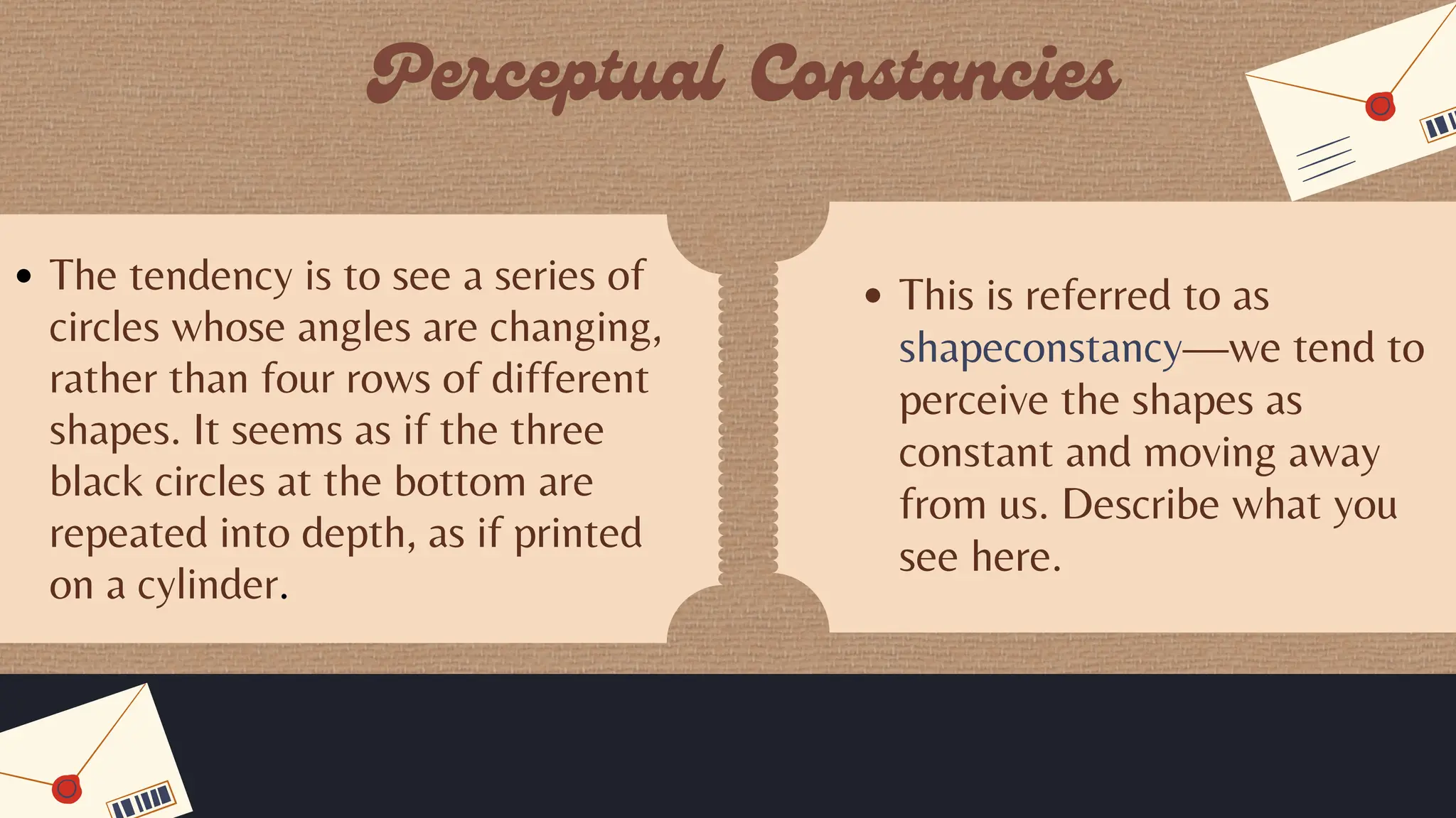 The tendency is to see a series of
circles whose angles are changing,
rather than four rows of different
shapes. It seems as if the three
black circles at the bottom are
repeated into depth, as if printed
on a cylinder.
This is referred to as
shapeconstancy—we tend to
perceive the shapes as
constant and moving away
from us. Describe what you
see here.
 