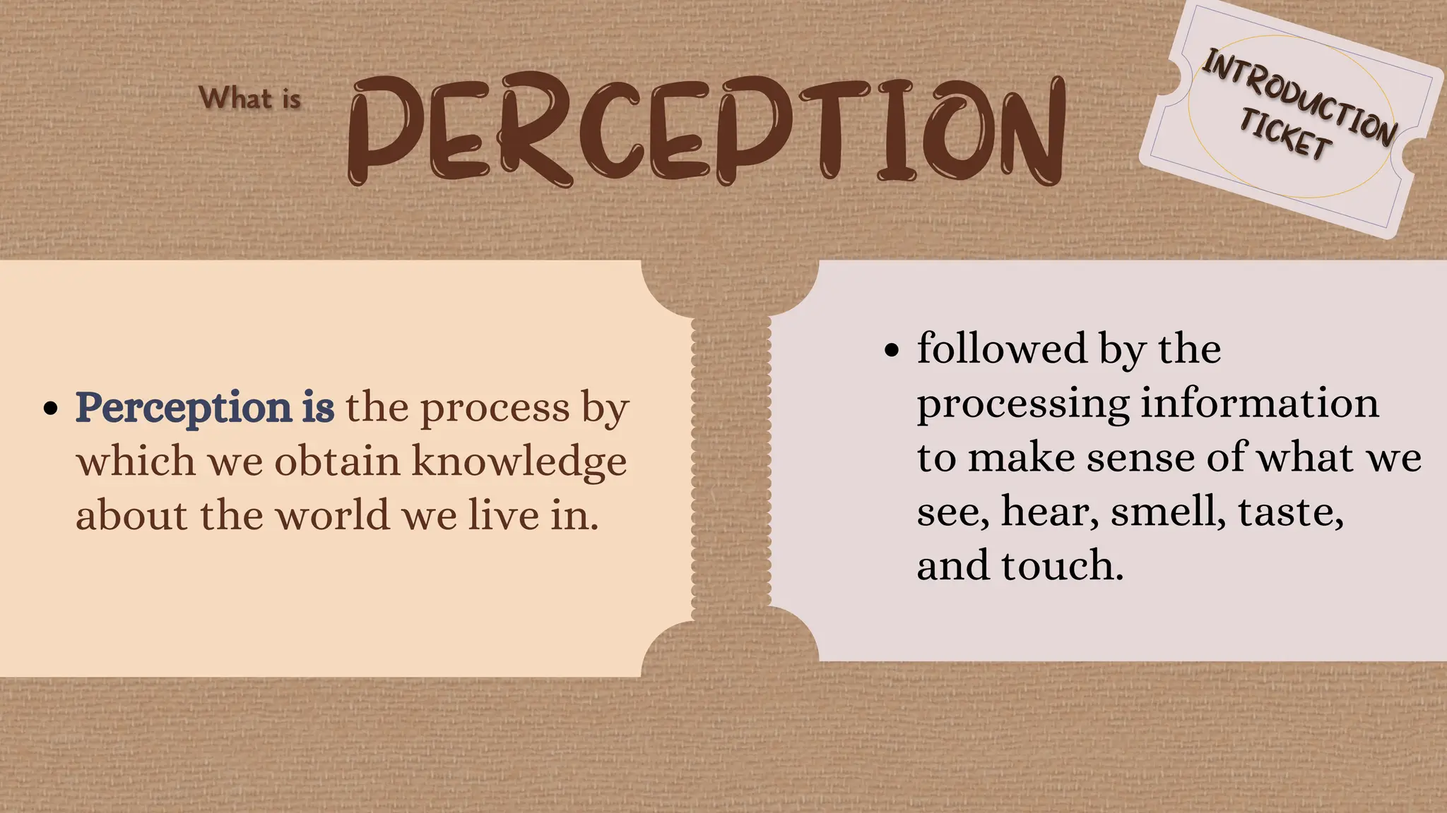 PERCEPTION
Perception is the process by
which we obtain knowledge
about the world we live in.
followed by the
processing information
to make sense of what we
see, hear, smell, taste,
and touch.
 