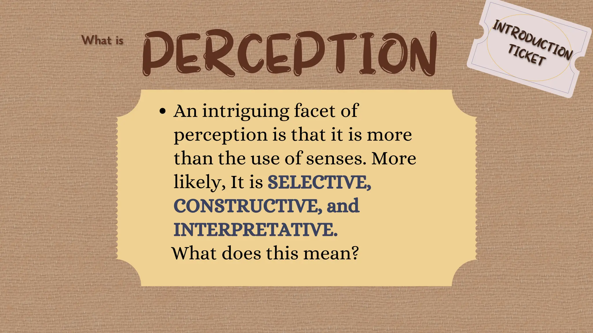PERCEPTION
An intriguing facet of
perception is that it is more
than the use of senses. More
likely, It is SELECTIVE,
CONSTRUCTIVE, and
INTERPRETATIVE.
What does this mean?
 