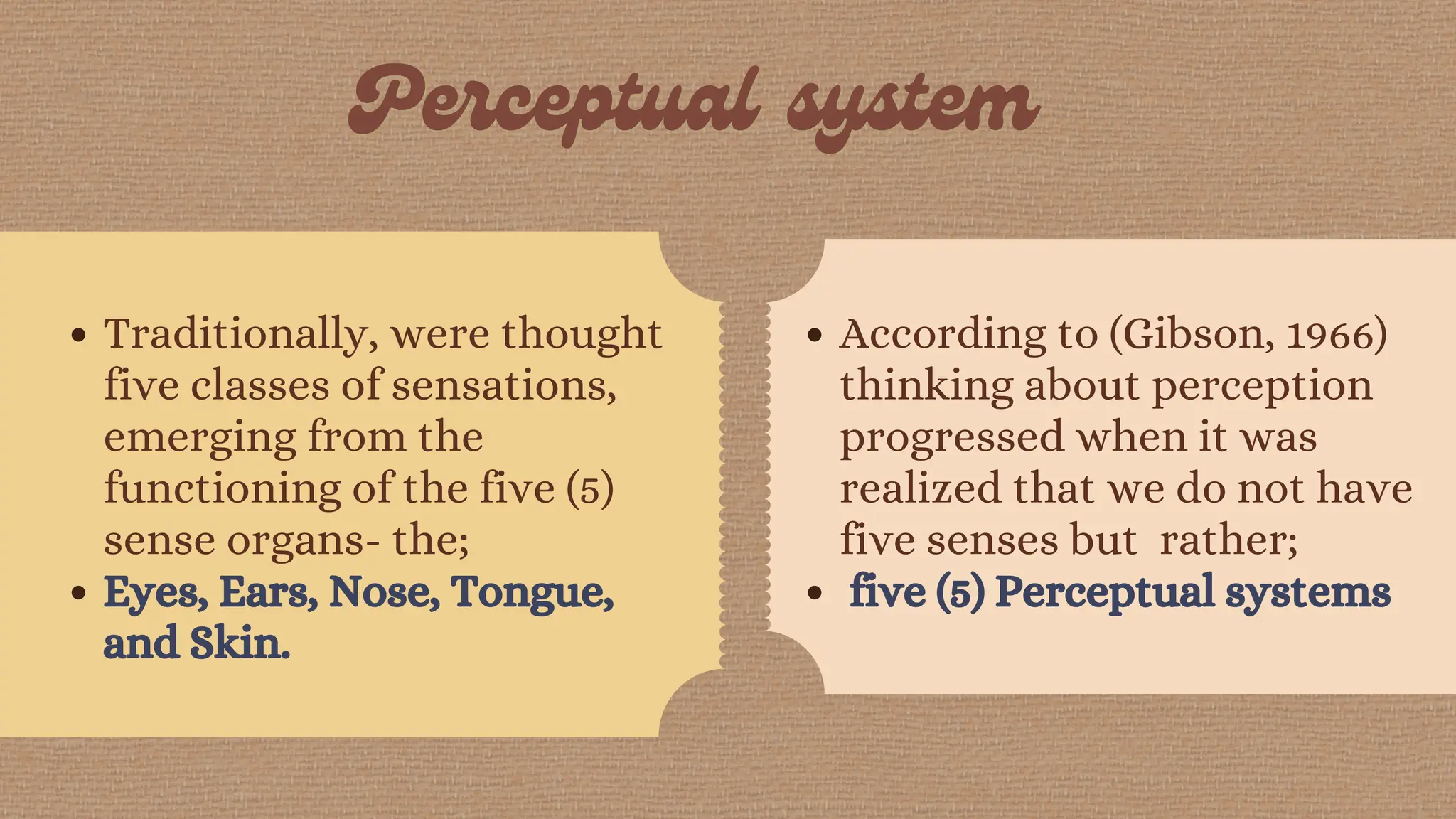 Traditionally, were thought
five classes of sensations,
emerging from the
functioning of the five (5)
sense organs- the;
Eyes, Ears, Nose, Tongue,
and Skin.
According to (Gibson, 1966)
thinking about perception
progressed when it was
realized that we do not have
five senses but rather;
five (5) Perceptual systems
 
