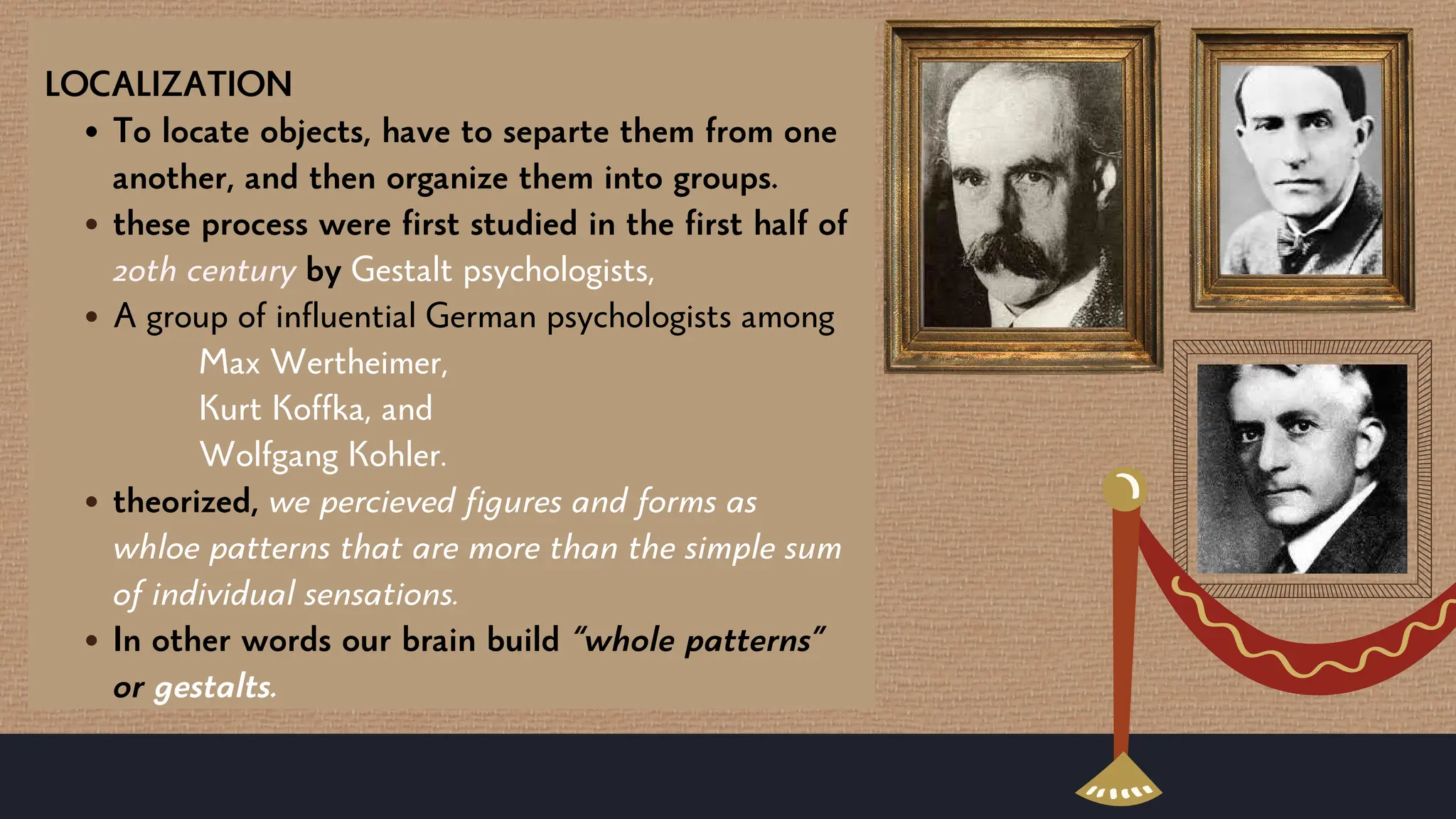 LOCALIZATION
To locate objects, have to separte them from one
another, and then organize them into groups.
these process were first studied in the first half of
20th century by Gestalt psychologists,
A group of influential German psychologists among
Max Wertheimer,
Kurt Koffka, and
Wolfgang Kohler.
theorized, we percieved figures and forms as
whloe patterns that are more than the simple sum
of individual sensations.
In other words our brain build “whole patterns”
or gestalts.
 