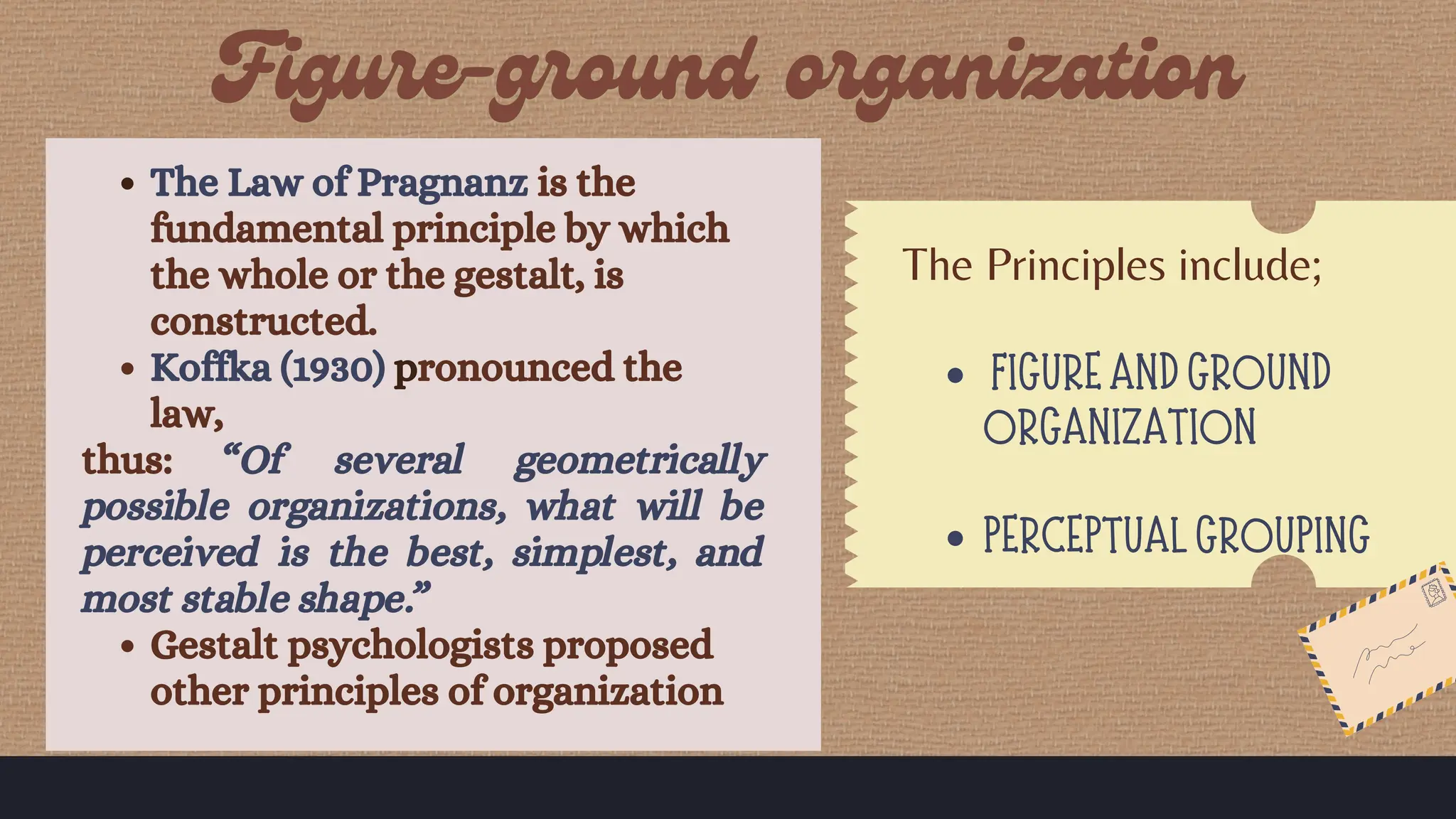 The Law of Pragnanz is the
fundamental principle by which
the whole or the gestalt, is
constructed.
Koffka (1930) pronounced the
law,
thus: “Of several geometrically
possible organizations, what will be
perceived is the best, simplest, and
most stable shape.”
Gestalt psychologists proposed
other principles of organization
The Principles include;
FIGURE AND GROUND
ORGANIZATION
PERCEPTUAL GROUPING
 