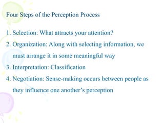 Four Steps of the Perception Process
1. Selection: What attracts your attention?
2. Organization: Along with selecting information, we

must arrange it in some meaningful way
3. Interpretation: Classification
4. Negotiation: Sense-making occurs between people as
they influence one another’s perception

 
