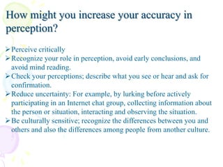 How might you increase your accuracy in
perception?
Perceive critically
Recognize your role in perception, avoid early conclusions, and
avoid mind reading.
Check your perceptions; describe what you see or hear and ask for
confirmation.
Reduce uncertainty: For example, by lurking before actively
participating in an Internet chat group, collecting information about
the person or situation, interacting and observing the situation.
Be culturally sensitive; recognize the differences between you and
others and also the differences among people from another culture.

 