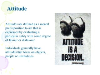 Attitude
Attitudes are defined as a mental
predisposition to act that is
expressed by evaluating a
particular entity with some degree
of favour or disfavour.
Individuals generally have
attitudes that focus on objects,
people or institutions.

 
