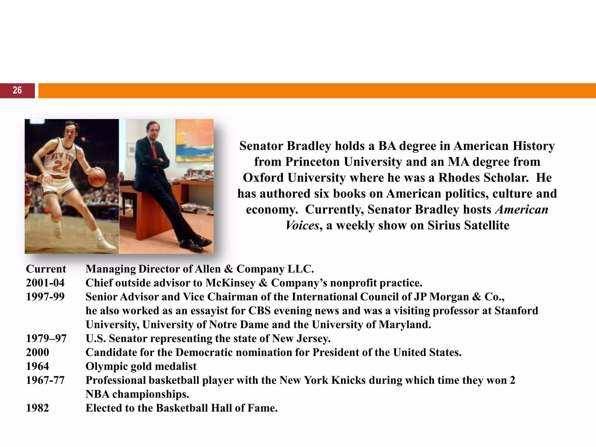 26Senator Bradley holds a BA degree in American History from Princeton University and an MA degree from Oxford University where he was a Rhodes Scholar.  He has authored six books on American politics, culture and economy.  Currently, Senator Bradley hosts American Voices, a weekly show on Sirius SatelliteCurrent 	Managing Director of Allen & Company LLC. 2001-04 	Chief outside advisor to McKinsey & Company’s nonprofit practice. 1997-99 	Senior Advisor and Vice Chairman of the International Council of JP Morgan & Co., 	he also worked as an essayist for CBS evening news and was a visiting professor at StanfordUniversity, University of Notre Dame and the University of Maryland. 1979–97	U.S. Senator representing the state of New Jersey.  2000 	Candidate for the Democratic nomination for President of the United States. 1964 	Olympic gold medalist1967-77 	Professional basketball player with the New York Knicks during which time they won 2 	NBA championships. 1982	Elected to the Basketball Hall of Fame. 