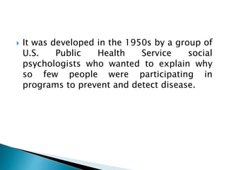  It was developed in the 1950s by a group of
U.S. Public Health Service social
psychologists who wanted to explain why
so few people were participating in
programs to prevent and detect disease.
 