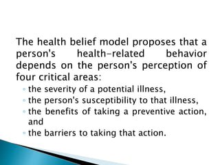 The health belief model proposes that a
person's health-related behavior
depends on the person's perception of
four critical areas:
◦ the severity of a potential illness,
◦ the person's susceptibility to that illness,
◦ the benefits of taking a preventive action,
and
◦ the barriers to taking that action.
 