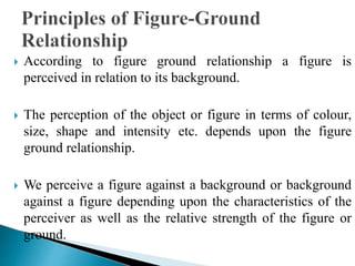  According to figure ground relationship a figure is
perceived in relation to its background.
 The perception of the object or figure in terms of colour,
size, shape and intensity etc. depends upon the figure
ground relationship.
 We perceive a figure against a background or background
against a figure depending upon the characteristics of the
perceiver as well as the relative strength of the figure or
ground.
 
