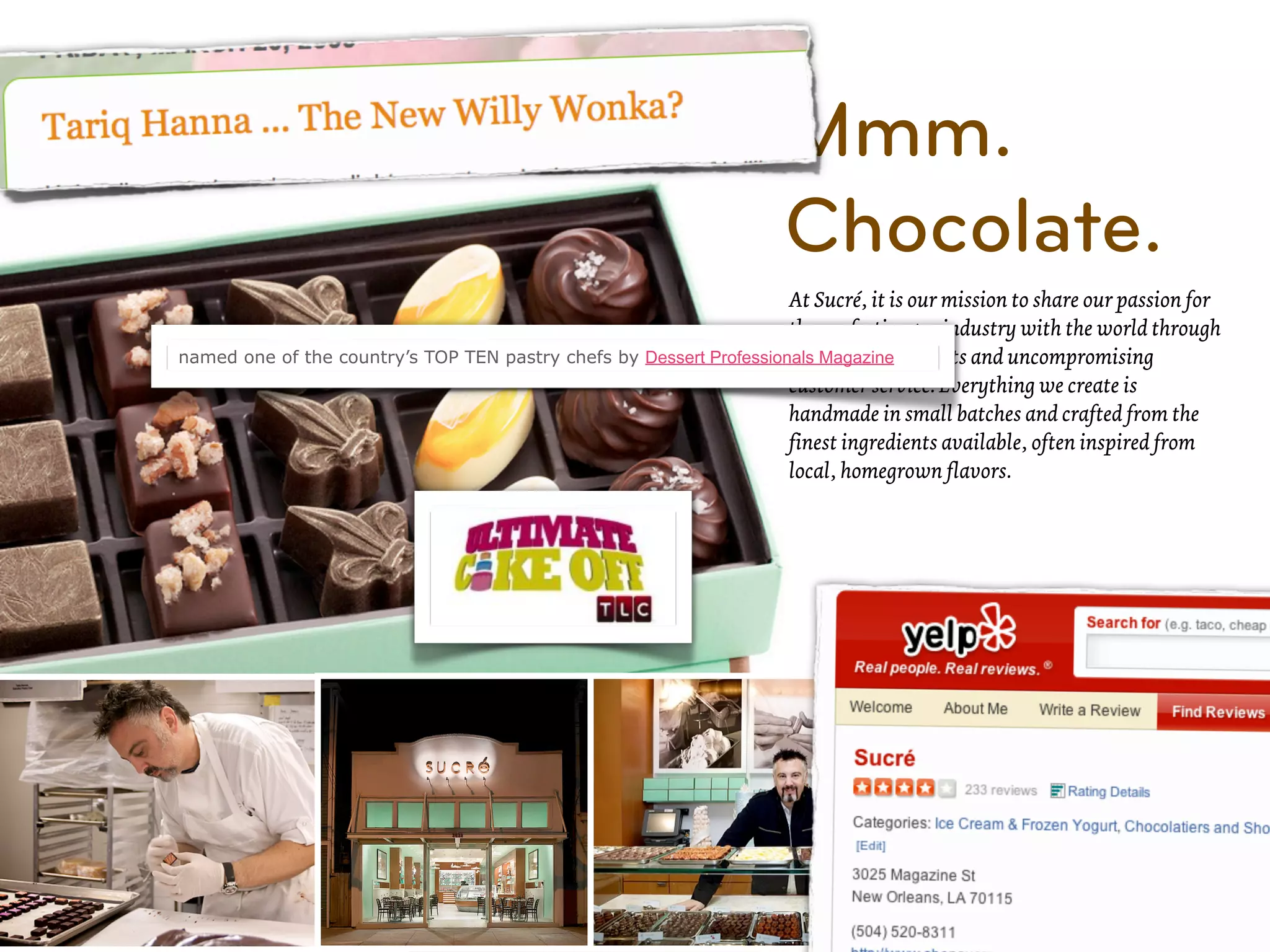 Mmm.
                                                                      Chocolate.
                                                                     At Sucré, it is our mission to share our passion for
                                                                     the confectionary industry with the world through
named one of the country’s TOP TEN pastry chefs by Dessert Professionals Magazineproducts and uncompromising
                                                                     exceptional
                                                                     customer service. Everything we create is
                                                                     handmade in small batches and crafted from the
                                                                     finest ingredients available, often inspired from
                                                                     local, homegrown flavors.
 
