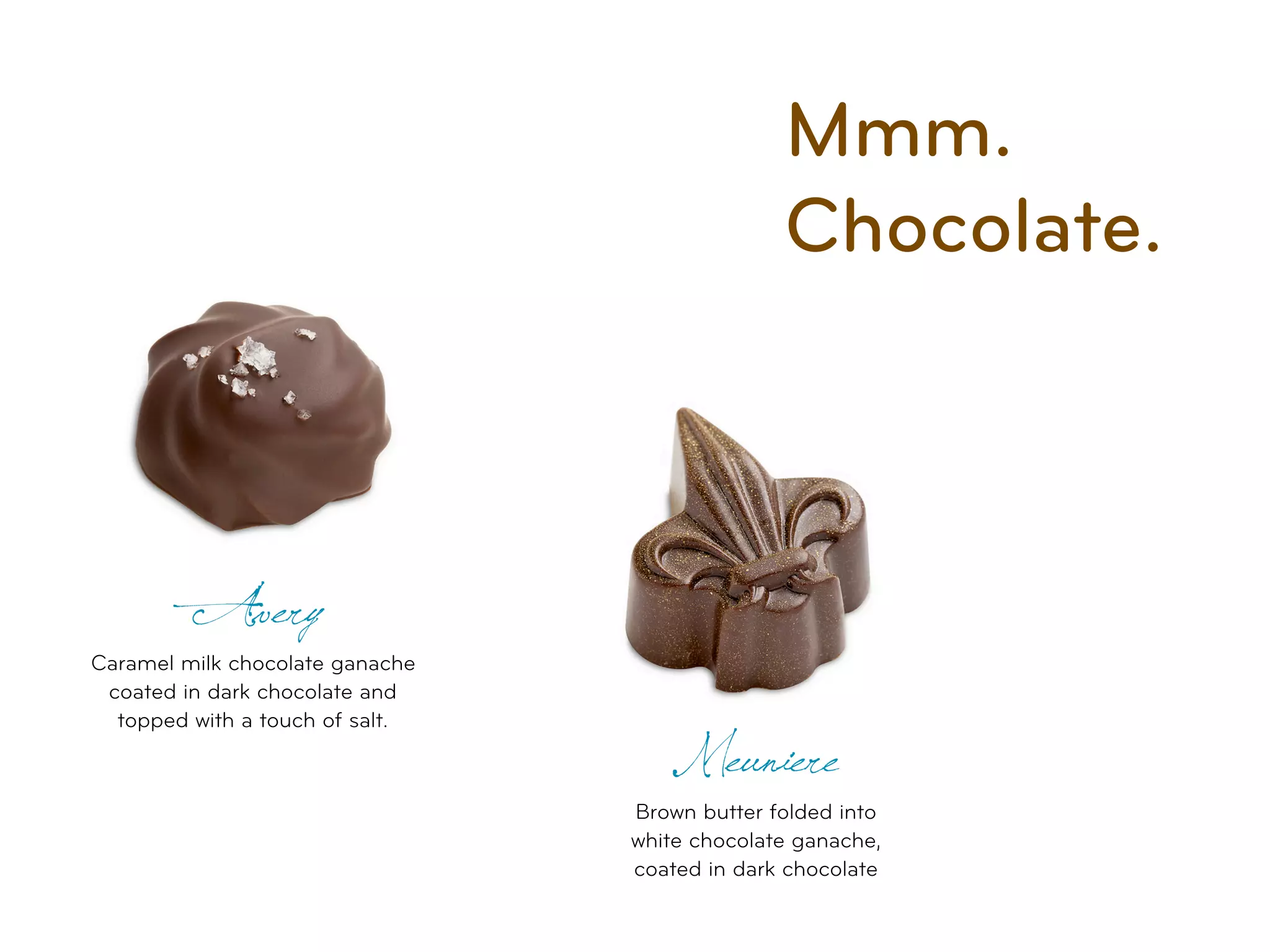 Mmm.
                                               Chocolate.



         Avery
Caramel milk chocolate ganache
 coated in dark chocolate and
  topped with a touch of salt.
                                    Meuniere
                                 Brown butter folded into
                                 white chocolate ganache,
                                 coated in dark chocolate
 