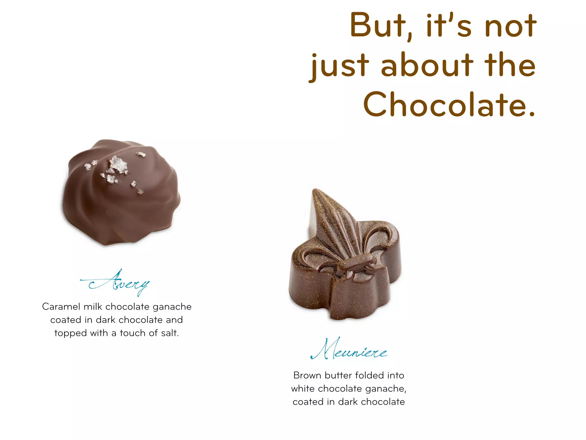 But, it’s not
                                    just about the
                                        Chocolate.



         Avery
Caramel milk chocolate ganache
 coated in dark chocolate and
  topped with a touch of salt.
                                    Meuniere
                                 Brown butter folded into
                                 white chocolate ganache,
                                 coated in dark chocolate
 