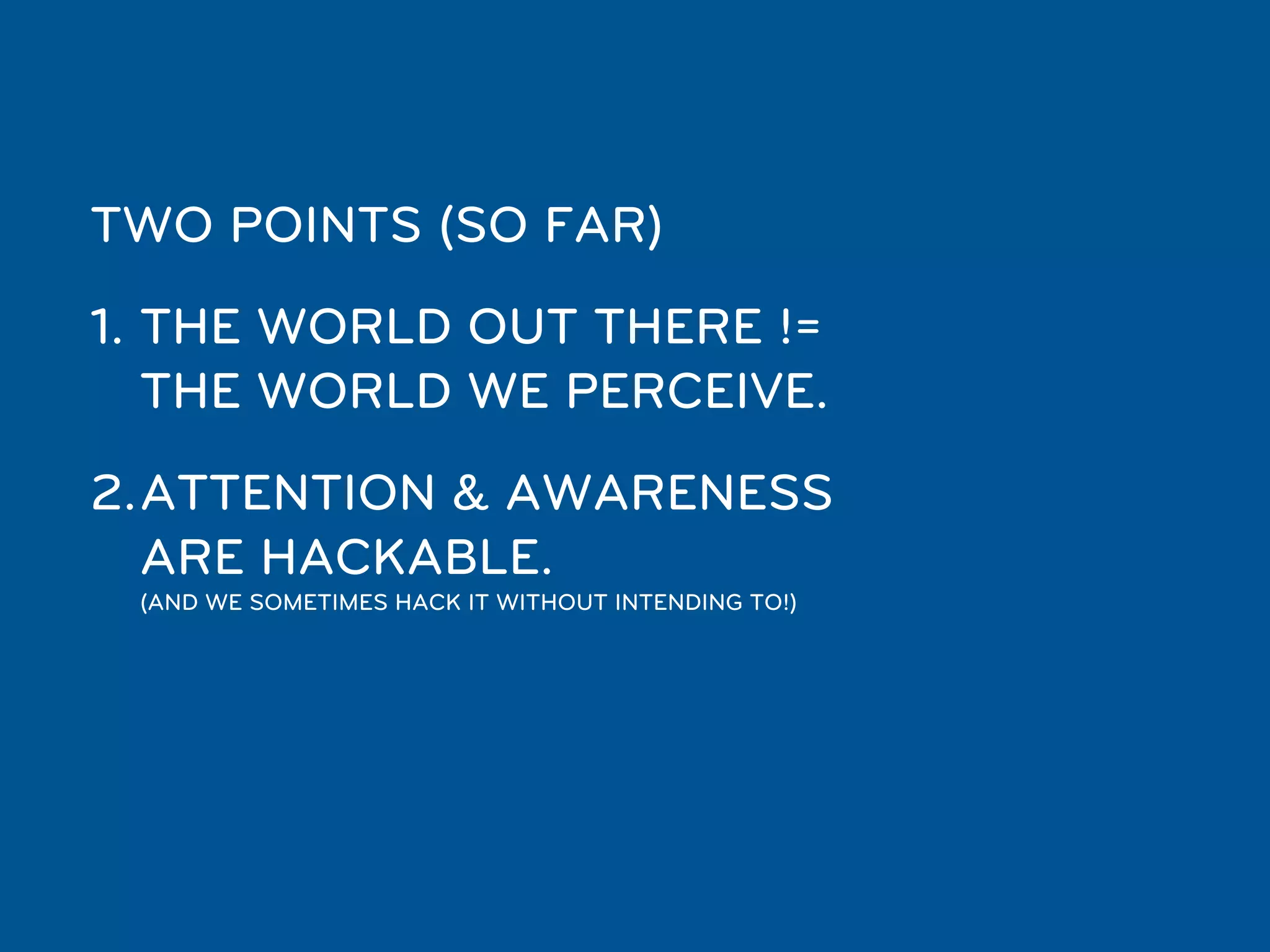 TWO POINTS (SO FAR)
1. THE WORLD OUT THERE !=
   THE WORLD WE PERCEIVE.
2.ATTENTION & AWARENESS
  ARE HACKABLE.
 (AND WE SOMETIMES HACK IT WITHOUT INTENDING TO!)
 
