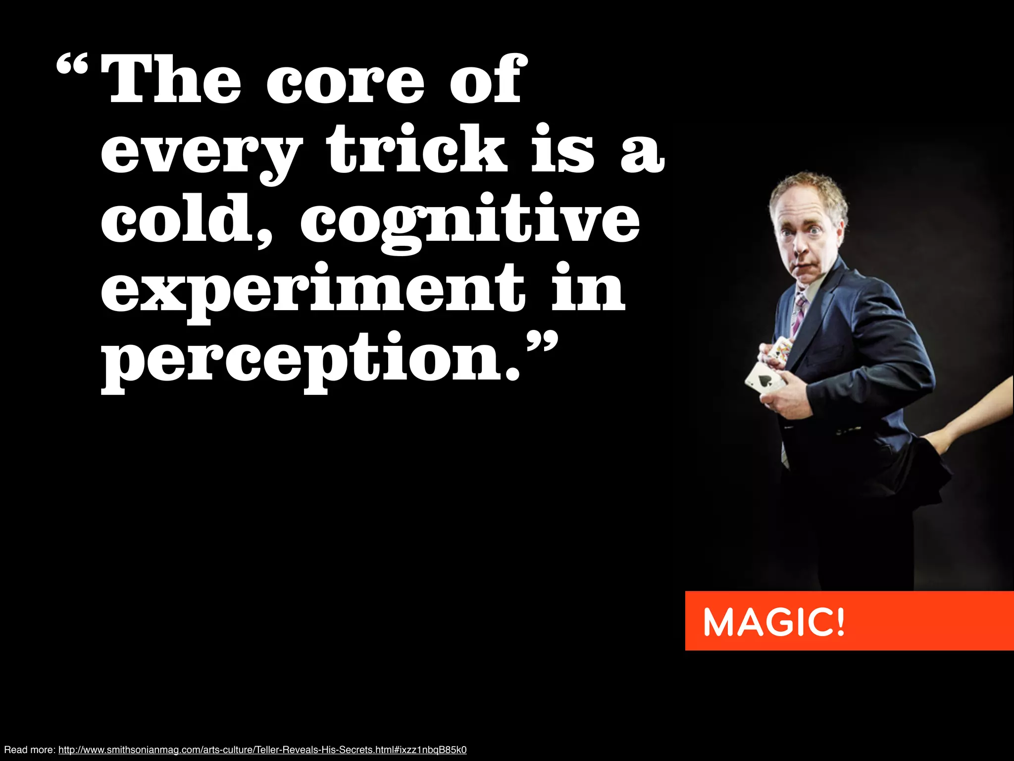 “ The core of
            every trick is a
            cold, cognitive
            experiment in
            perception.”


                                                                                                      MAGIC!

Read more: http://www.smithsonianmag.com/arts-culture/Teller-Reveals-His-Secrets.html#ixzz1nbqB85k0
 