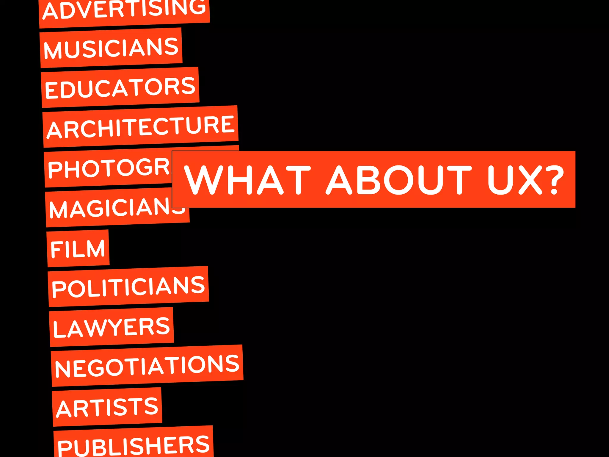 ADVERTISING
MUSICIANS
EDUCATORS
ARCHITECTURE
PHOTOGRAPHY
       IANS
           WHAT ABOUT UX?
MAGIC
FILM
POLITICIANS
LAWYERS
NEGOTIATIONS
ARTISTS
  UBLISHERS
 