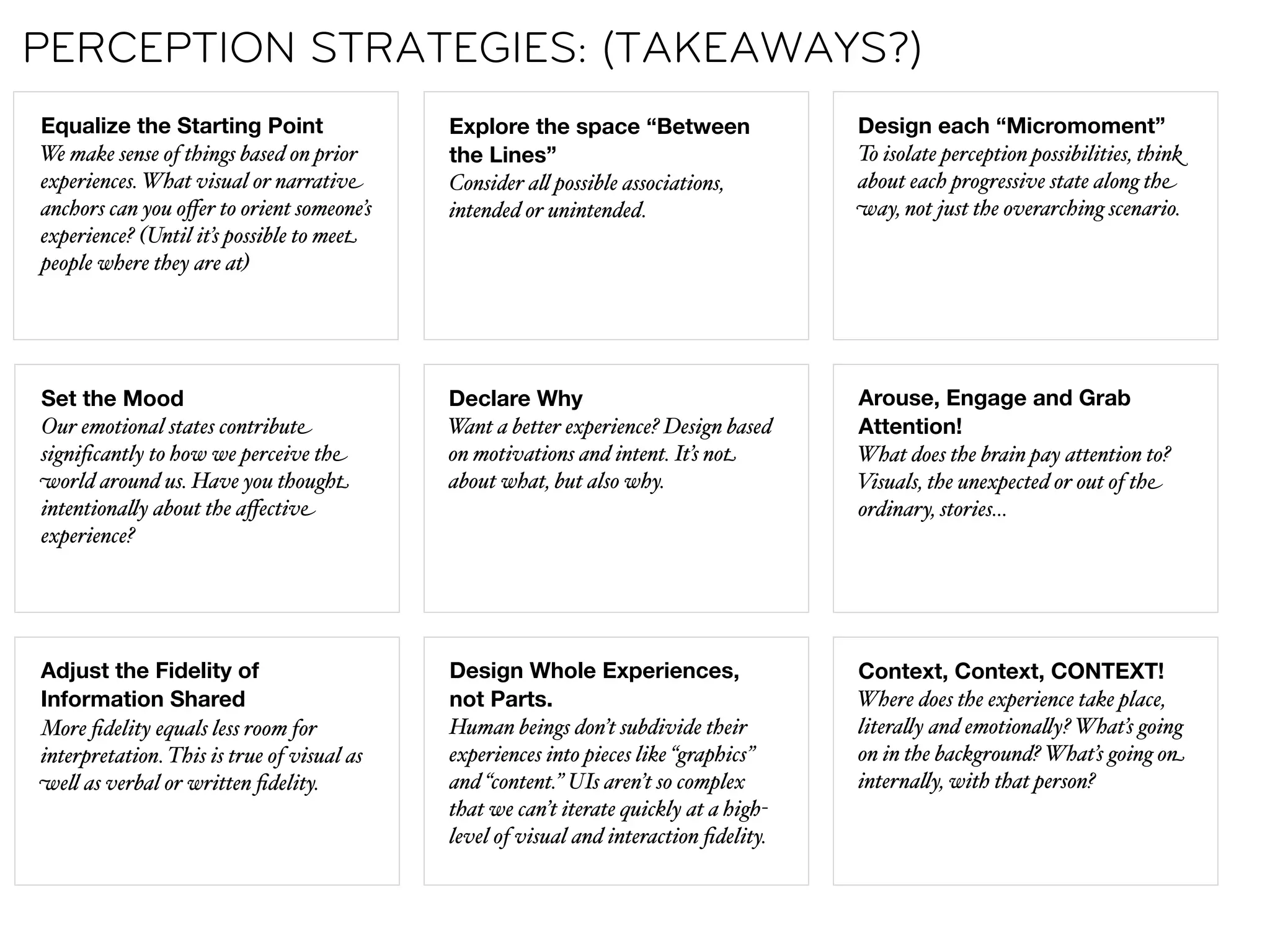 PERCEPTION STRATEGIES: (TAKEAWAYS?)
Equalize the Starting Point                 Explore the space “Between                 Design each “Micromoment”
We make sense of things based on prior      the Lines”                                 To isolate perception possibilities, think
experiences. What visual or narrative       Consider a" possible associations,         about each progressive state along the
anchors can you oﬀer to orient someone’s    intended or unintended.                    way, not just the overarching scenario.
experience? (Until it’s possible to meet
people where they are at)




Set the Mood                                Declare Why                                Arouse, Engage and Grab
Our emotional states contribute             Want a better experience? Design based     Attention!
signiﬁcantly to how we perceive the         on motivations and intent. It’s not        What does the brain pay attention to?
world around us. Have you thought           about what, but also why.                  Visuals, the unexpected or out of the
intentiona"y about the aﬀective                                                        ordinary, stories…
experience?




Adjust the Fidelity of                      Design Whole Experiences,                  Context, Context, CONTEXT!
Information Shared                          not Parts.                                 Where does the experience take place,
More ﬁdelity equals less room for           Human beings don’t subdivide their         litera"y and emotiona"y? What’s going
interpretation. This is true of visual as   experiences into pieces like “graphics”    on in the background? What’s going on
we" as verbal or written ﬁdelity.           and “content.” UIs aren’t so complex       interna"y, with that person?
                                            that we can’t iterate quickly at a high-
                                            level of visual and interaction ﬁdelity.
 