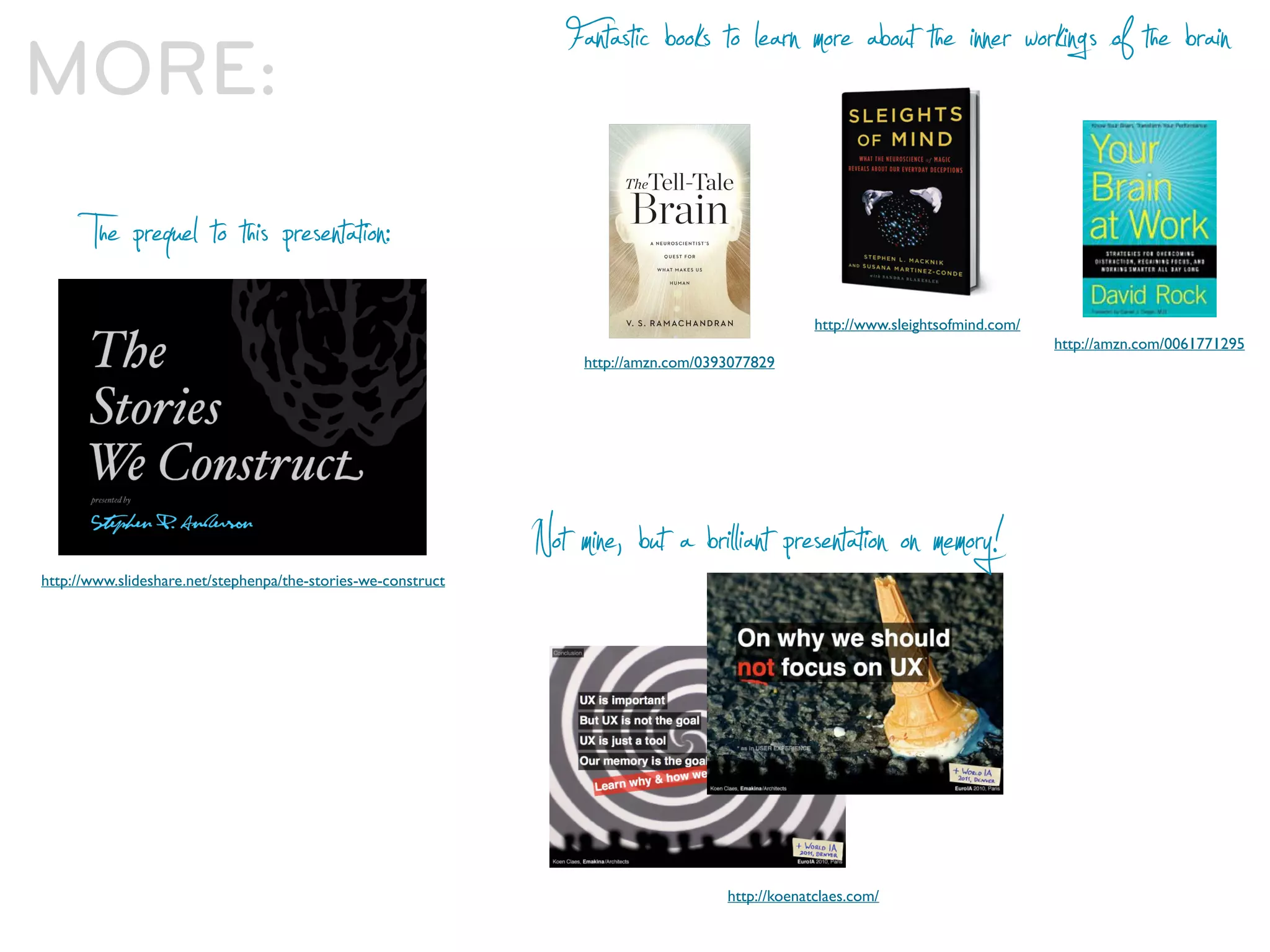 MORE:                                                             Fantastic books to learn more about the inner workings of the brain

       The prequel to this presentation:
                                                                                                    http://www.sleightsofmind.com/
                                                                                                                                     http://amzn.com/0061771295
                                                                    http://amzn.com/0393077829




http://www.slideshare.net/stephenpa/the-stories-we-construct
                                                               Not mine, but a bril iant presentation on memory!



                                                                                       http://koenatclaes.com/
 