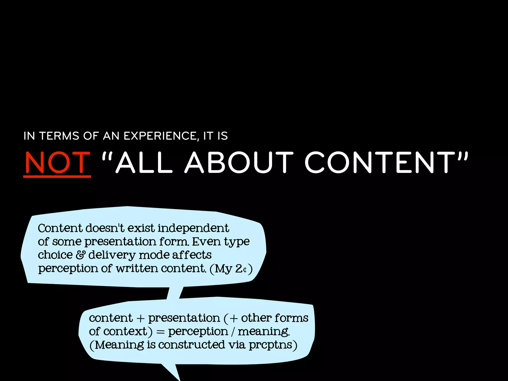 IN TERMS OF AN EXPERIENCE, IT IS

NOT “ALL ABOUT CONTENT”
  Content doesn't exist independent
  of some presentation form. Even type
  choice & delivery mode affects
  perception of written content. (My 2¢)




           content + presentation (+ other forms
           of context) = perception / meaning.
           (Meaning is constructed via prcptns)
 