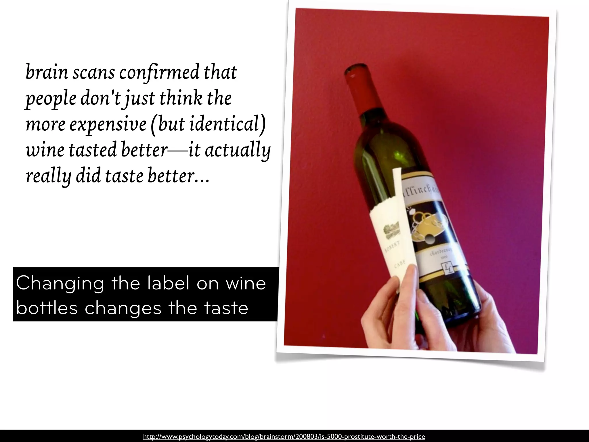 brain scans confirmed that
 people don't just think the
 more expensive (but identical)
 wine tasted better—it actually
 really did taste better…




Changing the label on wine
bottles changes the taste




               http://www.psychologytoday.com/blog/brainstorm/200803/is-5000-prostitute-worth-the-price
 