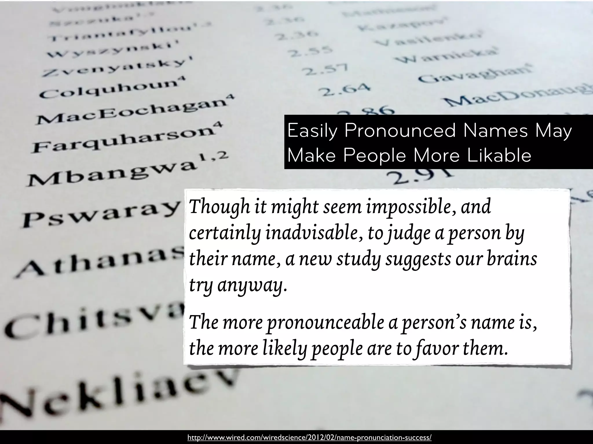 Easily Pronounced Names May
                            Make People More Likable

Though it might seem impossible, and
certainly inadvisable, to judge a person by
their name, a new study suggests our brains
try anyway.
The more pronounceable a person’s name is,
the more likely people are to favor them.



http://www.wired.com/wiredscience/2012/02/name-pronunciation-success/
 