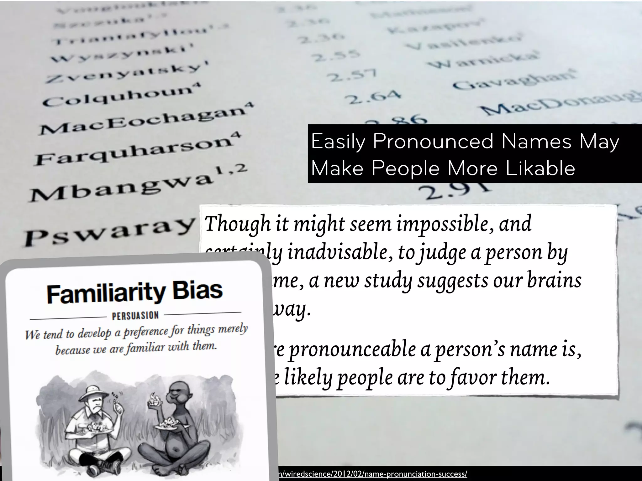 Easily Pronounced Names May
                            Make People More Likable

Though it might seem impossible, and
certainly inadvisable, to judge a person by
their name, a new study suggests our brains
try anyway.
The more pronounceable a person’s name is,
the more likely people are to favor them.



http://www.wired.com/wiredscience/2012/02/name-pronunciation-success/
 