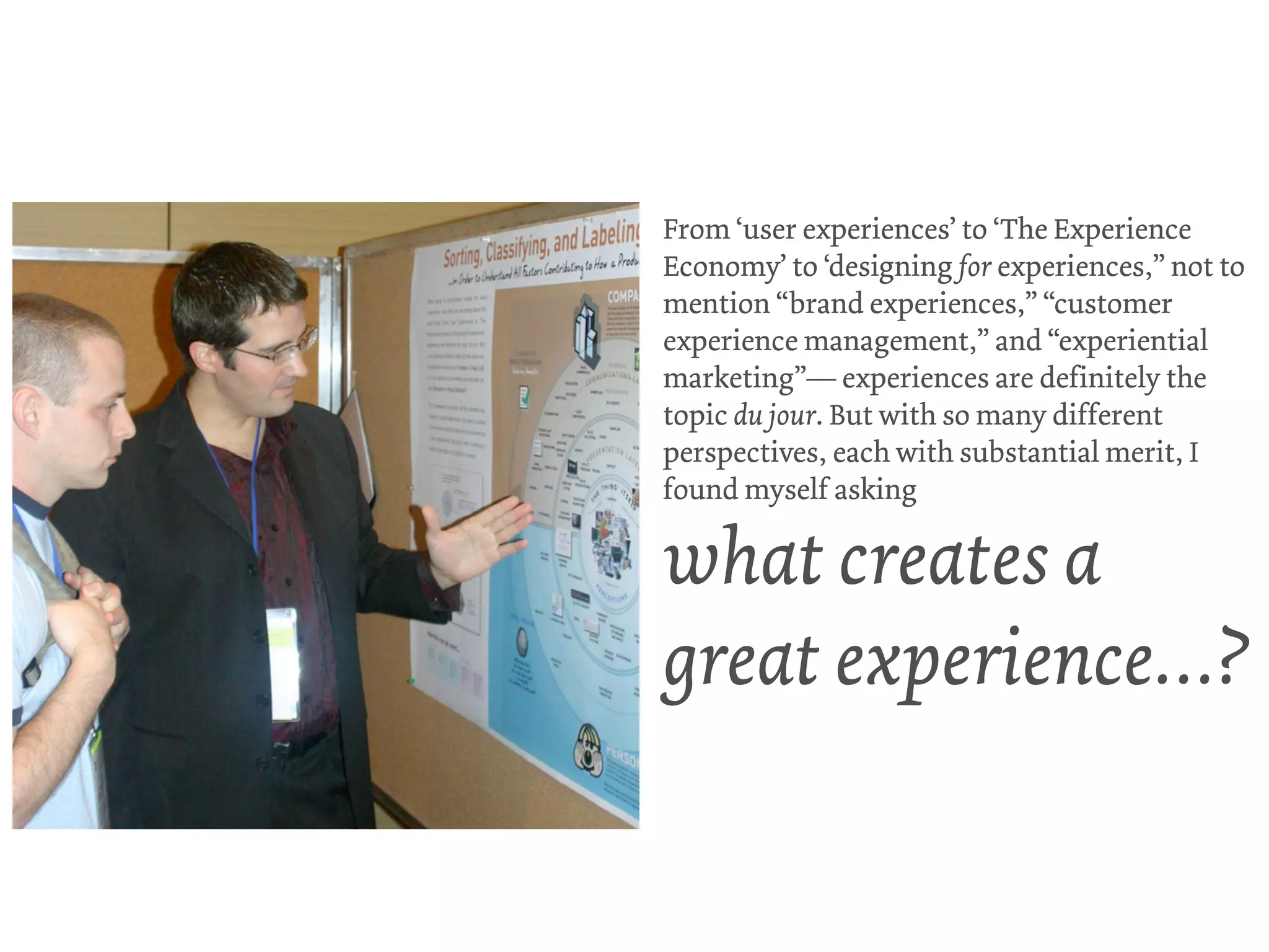 From ‘user experiences’ to ‘The Experience
Economy’ to ‘designing for experiences,” not to
mention “brand experiences,” “customer
experience management,” and “experiential
marketing”— experiences are definitely the
topic du jour. But with so many different
perspectives, each with substantial merit, I
found myself asking

what creates a
great experience…?
 