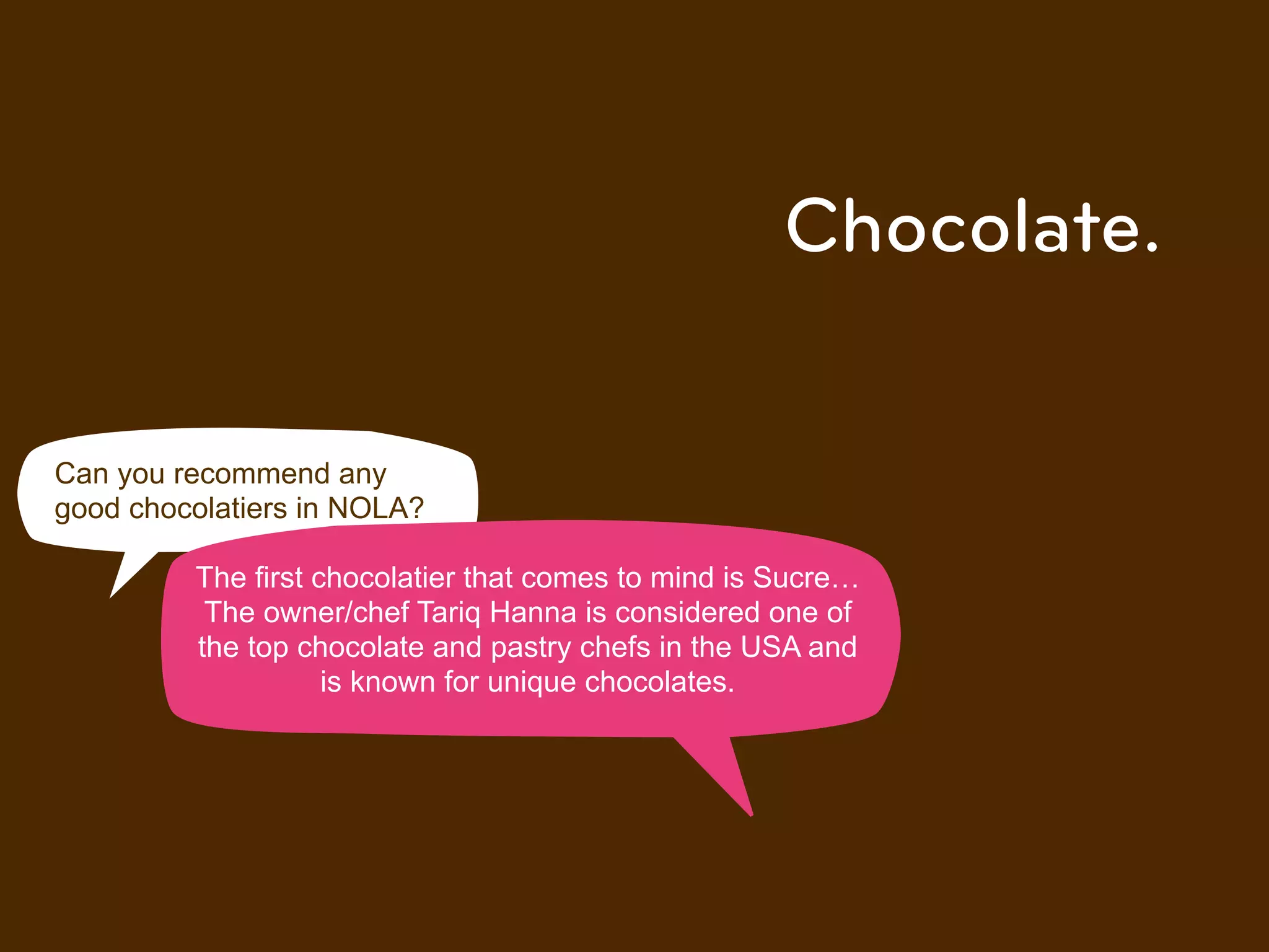 Chocolate.

Can you recommend any
good chocolatiers in NOLA?

         The first chocolatier that comes to mind is Sucre!
          The owner/chef Tariq Hanna is considered one of
         the top chocolate and pastry chefs in the USA and
                    is known for unique chocolates.
 