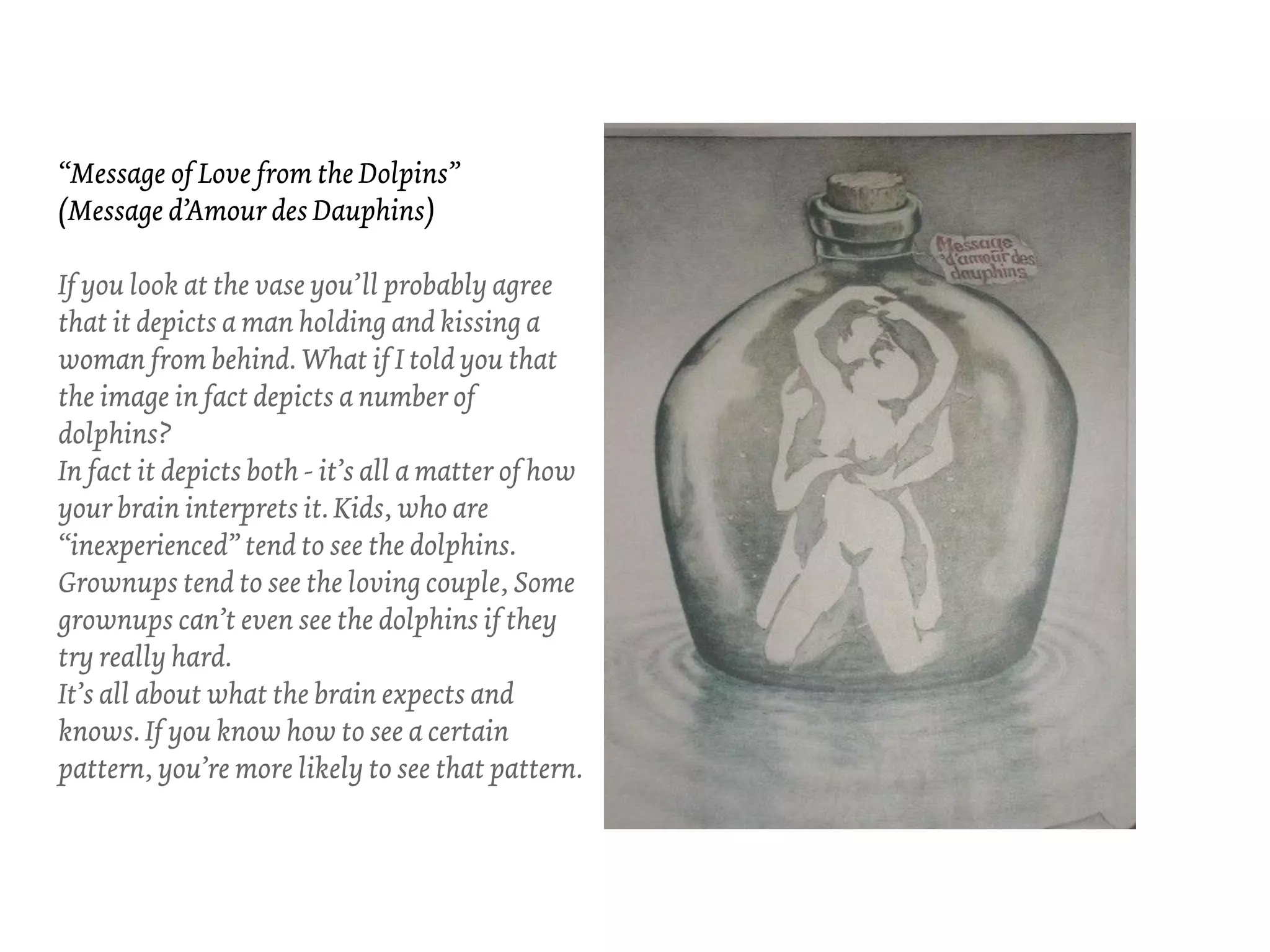 “Message of Love from the Dolpins”
(Message d’Amour des Dauphins)

If you look at the vase you’ll probably agree
that it depicts a man holding and kissing a
woman from behind. What if I told you that
the image in fact depicts a number of
dolphins?
In fact it depicts both - it’s all a matter of how
your brain interprets it. Kids, who are
“inexperienced” tend to see the dolphins.
Grownups tend to see the loving couple, Some
grownups can’t even see the dolphins if they
try really hard.
It’s all about what the brain expects and
knows. If you know how to see a certain
pattern, you’re more likely to see that pattern.
 