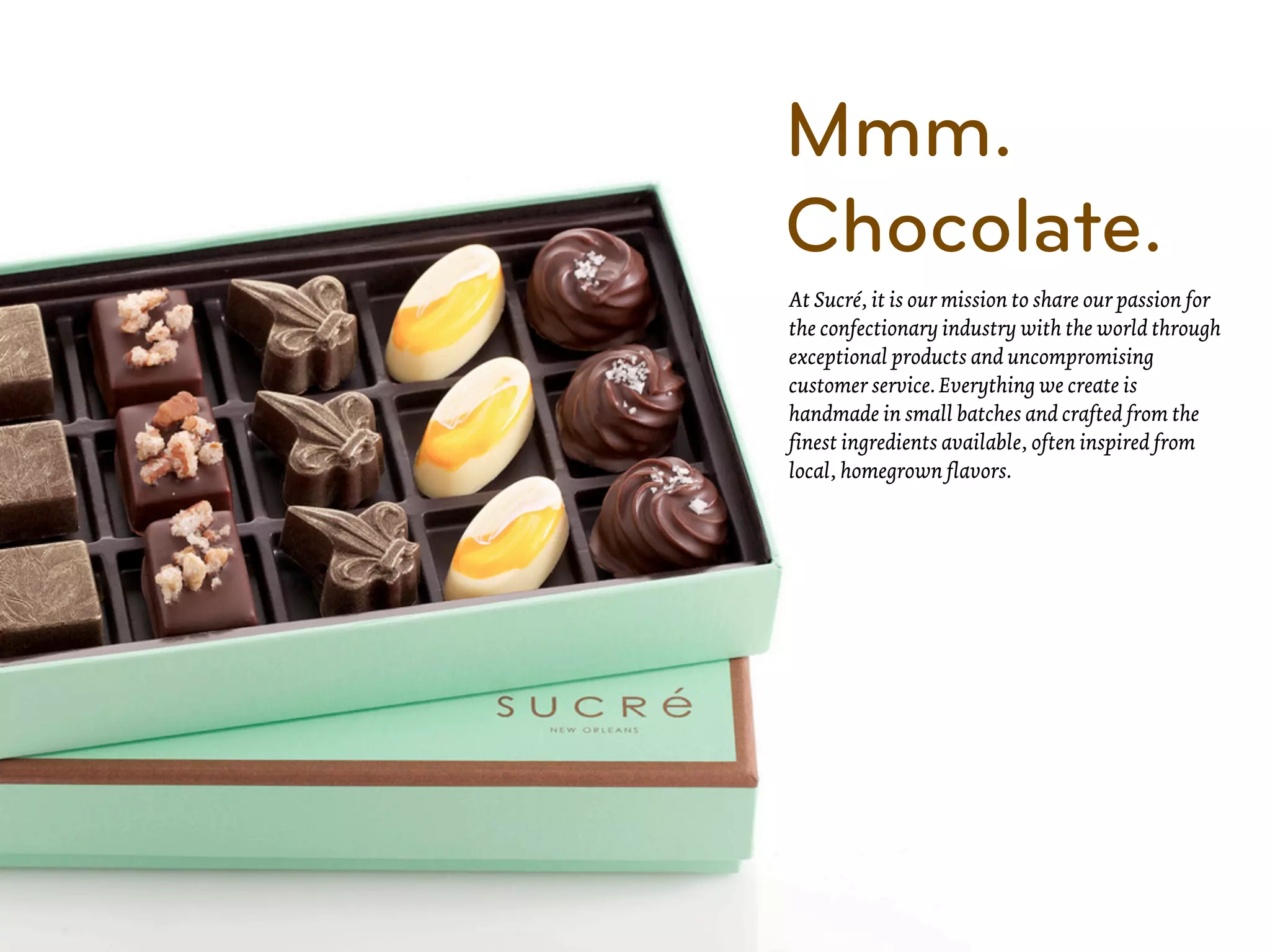 Mmm.
Chocolate.
At Sucré, it is our mission to share our passion for
the confectionary industry with the world through
exceptional products and uncompromising
customer service. Everything we create is
handmade in small batches and crafted from the
finest ingredients available, often inspired from
local, homegrown flavors.
 