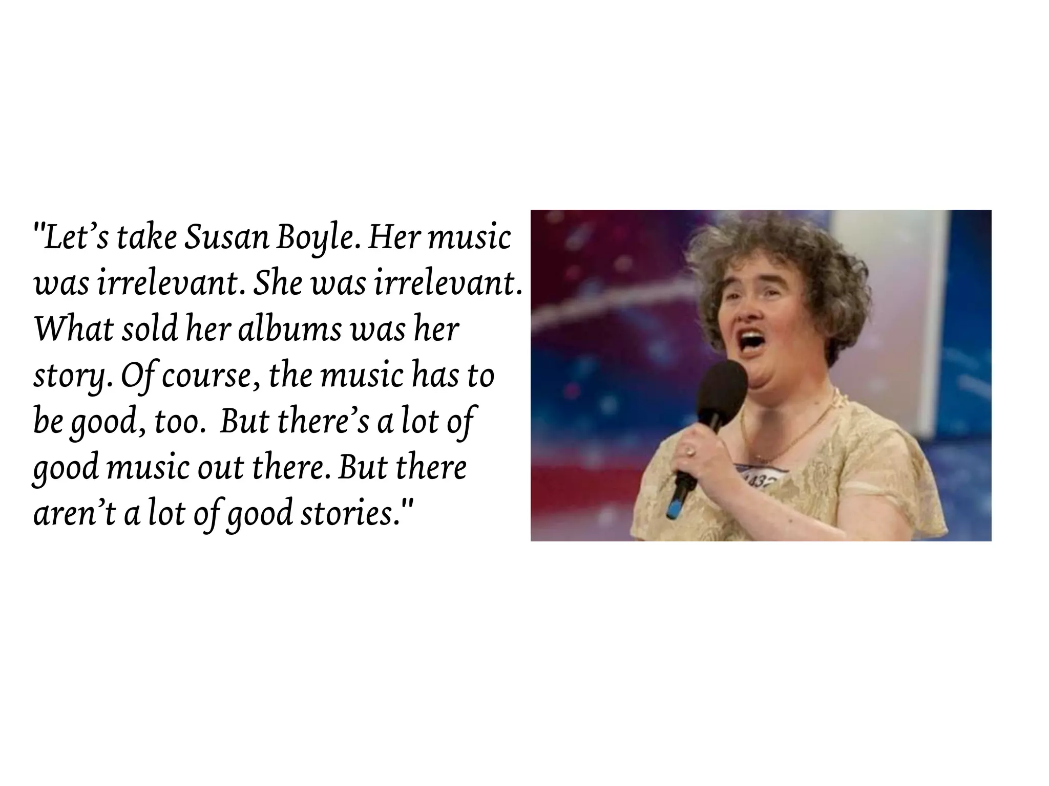 "Let’s take Susan Boyle. Her music
was irrelevant. She was irrelevant.
What sold her albums was her
story. Of course, the music has to
be good, too. But there’s a lot of
good music out there. But there
aren’t a lot of good stories."
 