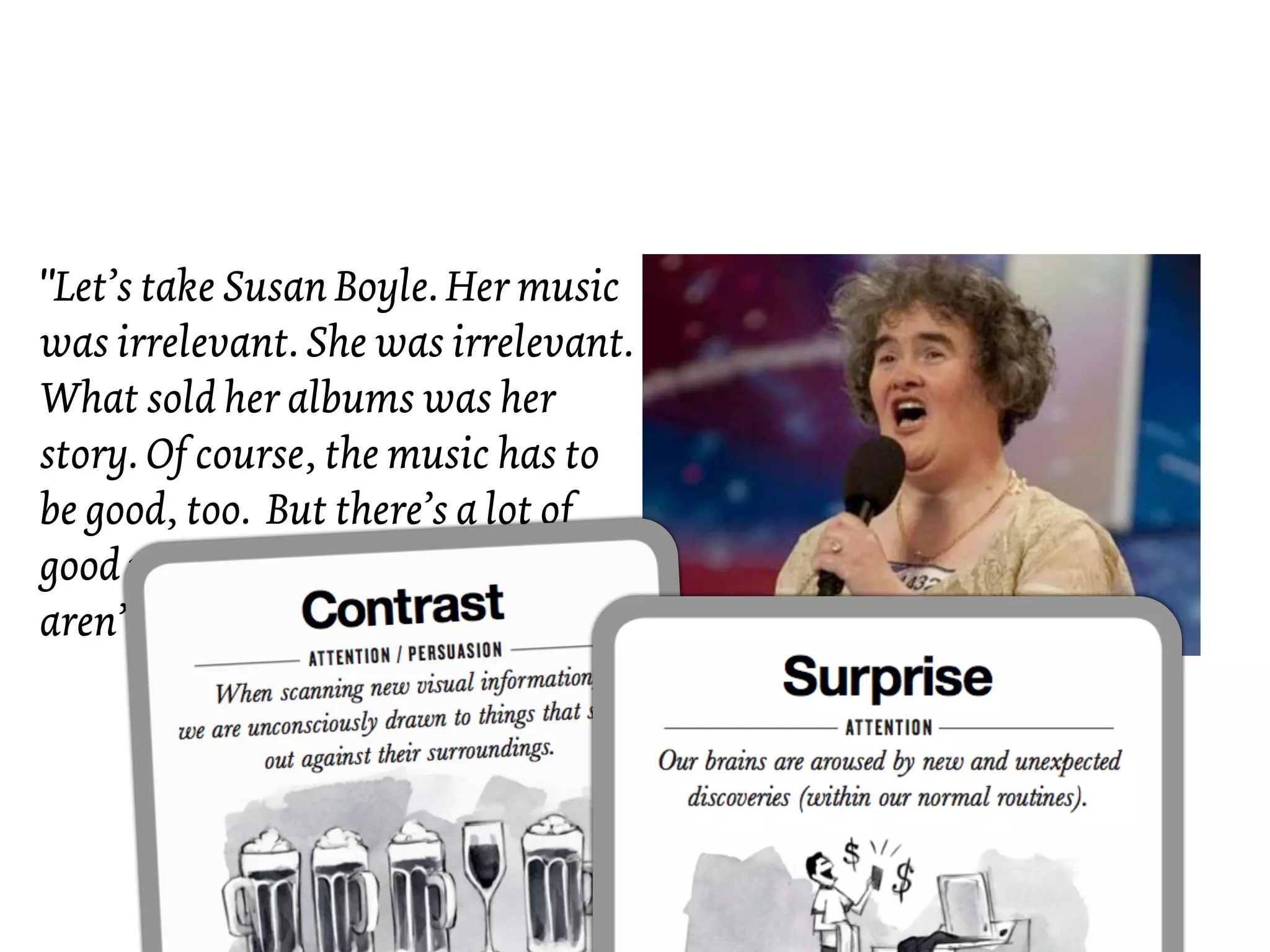 "Let’s take Susan Boyle. Her music
was irrelevant. She was irrelevant.
What sold her albums was her
story. Of course, the music has to
be good, too. But there’s a lot of
good music out there. But there
aren’t a lot of good stories."
 