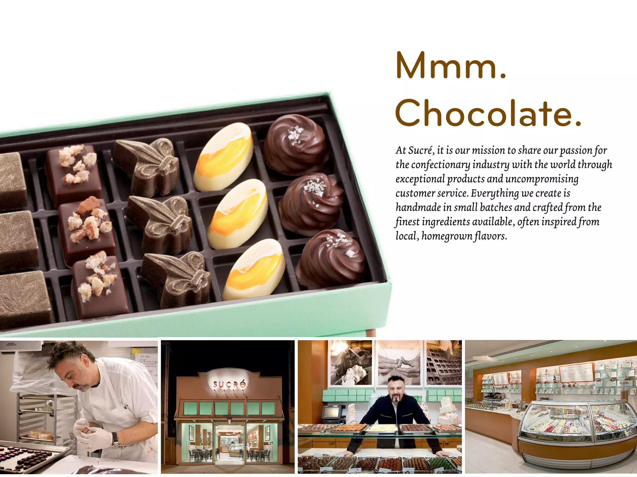 Mmm.
Chocolate.
At Sucré, it is our mission to share our passion for
the confectionary industry with the world through
exceptional products and uncompromising
customer service. Everything we create is
handmade in small batches and crafted from the
finest ingredients available, often inspired from
local, homegrown flavors.
 