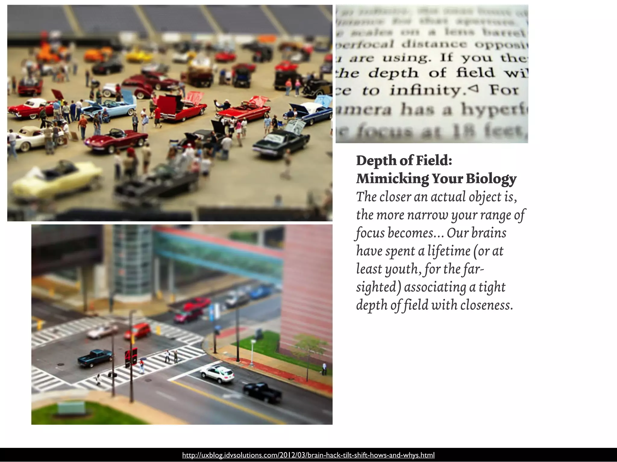Depth of Field:
                                                      Mimicking Your Biology
                                                      The closer an actual object is,
                                                      the more narrow your range of
                                                      focus becomes… Our brains
                                                      have spent a lifetime (or at
                                                      least youth, for the far-
                                                      sighted) associating a tight
                                                      depth of field with closeness.




http://uxblog.idvsolutions.com/2012/03/brain-hack-tilt-shift-hows-and-whys.html
 