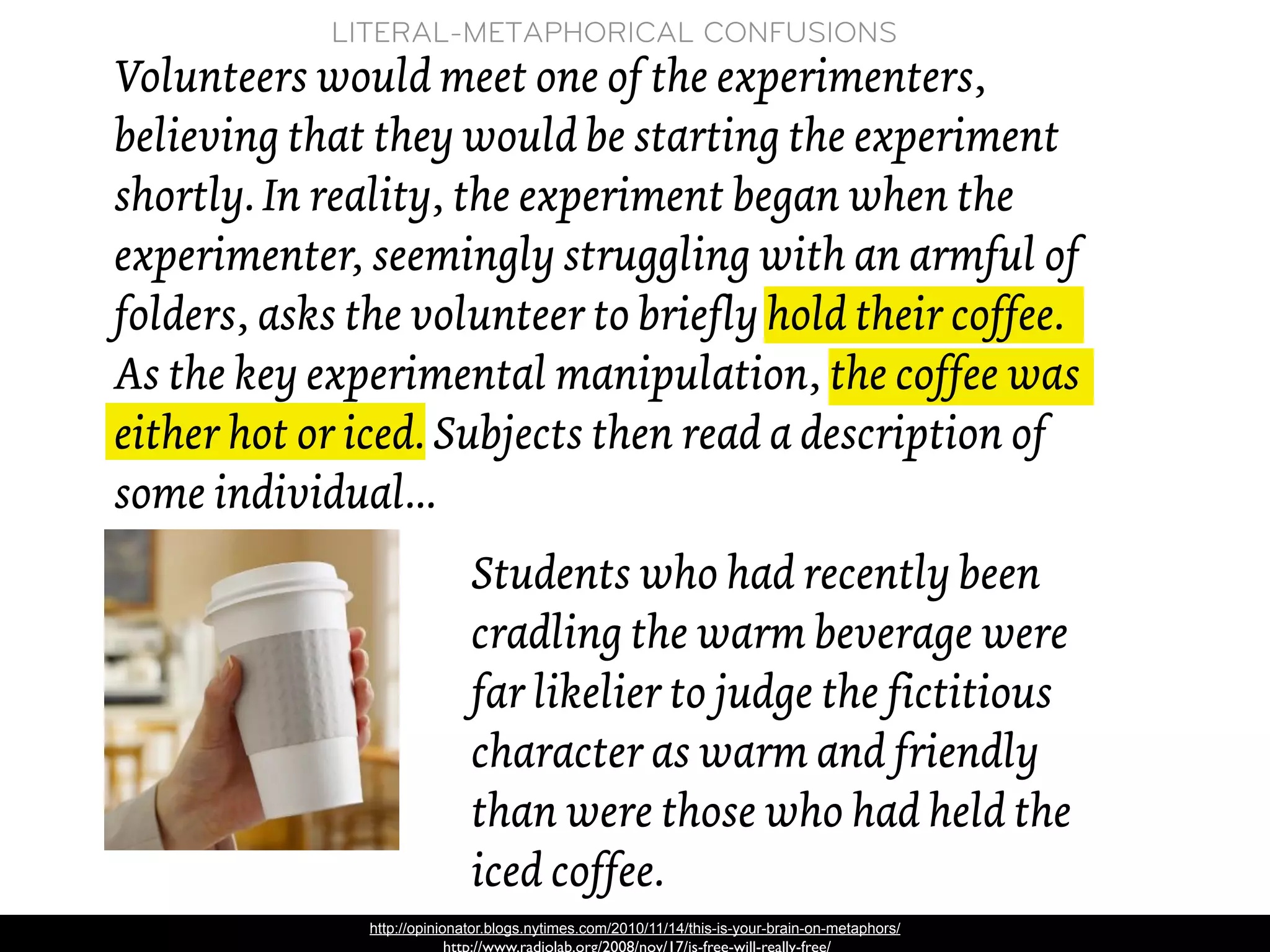 LITERAL-METAPHORICAL CONFUSIONS
Volunteers would meet one of the experimenters,
believing that they would be starting the experiment
shortly. In reality, the experiment began when the
experimenter, seemingly struggling with an armful of
folders, asks the volunteer to briefly hold their coffee.
As the key experimental manipulation, the coffee was
either hot or iced. Subjects then read a description of
some individual...
                              Students who had recently been
                              cradling the warm beverage were
                              far likelier to judge the fictitious
                              character as warm and friendly
                              than were those who had held the
                              iced coffee.
               http://opinionator.blogs.nytimes.com/2010/11/14/this-is-your-brain-on-metaphors/
 