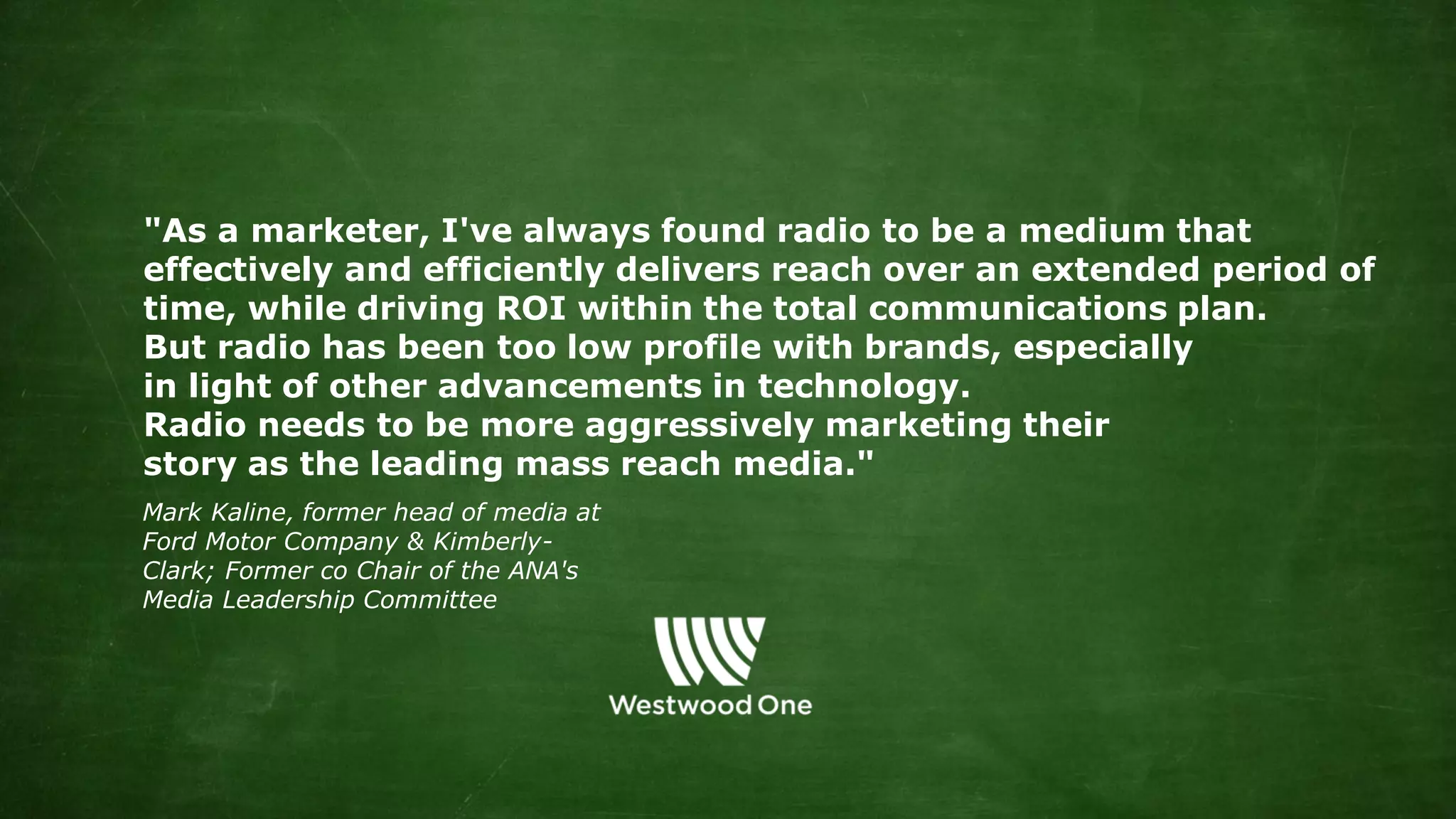 "As a marketer, I've always found radio to be a medium that
effectively and efficiently delivers reach over an extended period of
time, while driving ROI within the total communications plan.
But radio has been too low profile with brands, especially
in light of other advancements in technology.
Radio needs to be more aggressively marketing their
story as the leading mass reach media."
Mark Kaline, former head of media at
Ford Motor Company & Kimberly-
Clark; Former co Chair of the ANA's
Media Leadership Committee
 
