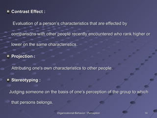 Contrast Effect : Evaluation of a person’s characteristics that are effected by comparisons with other people recently encountered who rank higher or lower on the same characteristics. Projection : Attributing one's own characteristics to other people. Stereotyping : Judging someone on the basis of one’s perception of the group to which that persons belongs. Organizational Behavior / Perception 