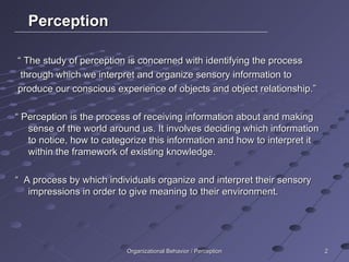 Perception “  The study of perception is concerned with identifying the process through which we interpret and organize sensory information to produce our conscious experience of objects and object relationship.” “  Perception is the process of receiving information about and making sense of the world around us. It involves deciding which information to notice, how to categorize this information and how to interpret it within the framework of existing knowledge. “  A process by which individuals organize and interpret their sensory impressions in order to give meaning to their environment. Organizational Behavior / Perception 
