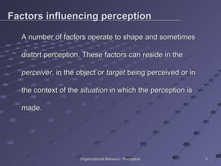 Factors influencing perception A number of factors operate to shape and sometimes distort perception. These factors can reside in the  perceiver , in the object or  target  being perceived or in the context of the  situation  in which the perception is made. Organizational Behavior / Perception 