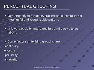 PERCEPTUAL GROUPING Our tendency to group several individual stimuli into a meaningful and recognizable pattern. It is very basic in nature and largely it seems to be inborn. Some factors underlying grouping are -continuity -closure -proximity -similarity Organizational Behavior / Perception 