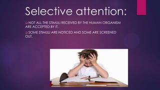 Selective attention:
NOT ALL THE STIMULI RECEIVED BY THE HUMAN ORGANISM
ARE ACCEPTED BY IT.


SOME STIMULI ARE NOTICED AND SOME ARE SCREENED
OUT.


 
