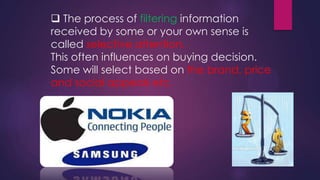  The process of filtering information
received by some or your own sense is
called selective attention.
This often influences on buying decision.
Some will select based on the brand, price
and social appeals etc.

 