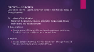 PERPECTUAL SELECTION:

Consumers selects , ignore, turn away some of the stimulus based on
the requirements

1) Nature of the stimulus
Nature of the product, physical attributes, the package design,
brand name and advertisements
2) Expectations:

People see what they want to see, based on previous experience,
familiarity and preconditioned set of expectations.

3) Motives


People perceive the things they need and want – Stronger the need –
Greater tendency to ignore unrelated things.

 