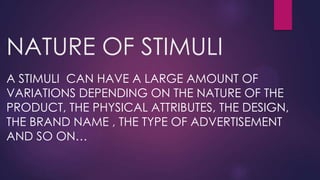NATURE OF STIMULI
A STIMULI CAN HAVE A LARGE AMOUNT OF
VARIATIONS DEPENDING ON THE NATURE OF THE
PRODUCT, THE PHYSICAL ATTRIBUTES, THE DESIGN,
THE BRAND NAME , THE TYPE OF ADVERTISEMENT
AND SO ON…

 
