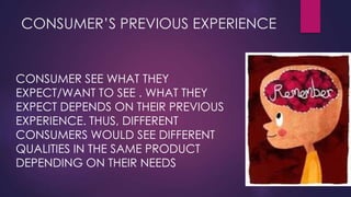 CONSUMER’S PREVIOUS EXPERIENCE

CONSUMER SEE WHAT THEY
EXPECT/WANT TO SEE . WHAT THEY
EXPECT DEPENDS ON THEIR PREVIOUS
EXPERIENCE. THUS, DIFFERENT
CONSUMERS WOULD SEE DIFFERENT
QUALITIES IN THE SAME PRODUCT
DEPENDING ON THEIR NEEDS

 