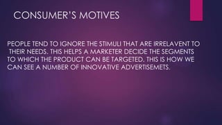 CONSUMER’S MOTIVES
PEOPLE TEND TO IGNORE THE STIMULI THAT ARE IRRELAVENT TO
THEIR NEEDS. THIS HELPS A MARKETER DECIDE THE SEGMENTS
TO WHICH THE PRODUCT CAN BE TARGETED. THIS IS HOW WE
CAN SEE A NUMBER OF INNOVATIVE ADVERTISEMETS.

 