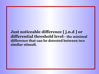 Just noticeable difference [ j.n.d ] or
differential threshold level– the minimal
difference that can be detected between two
similar stimuli.

 