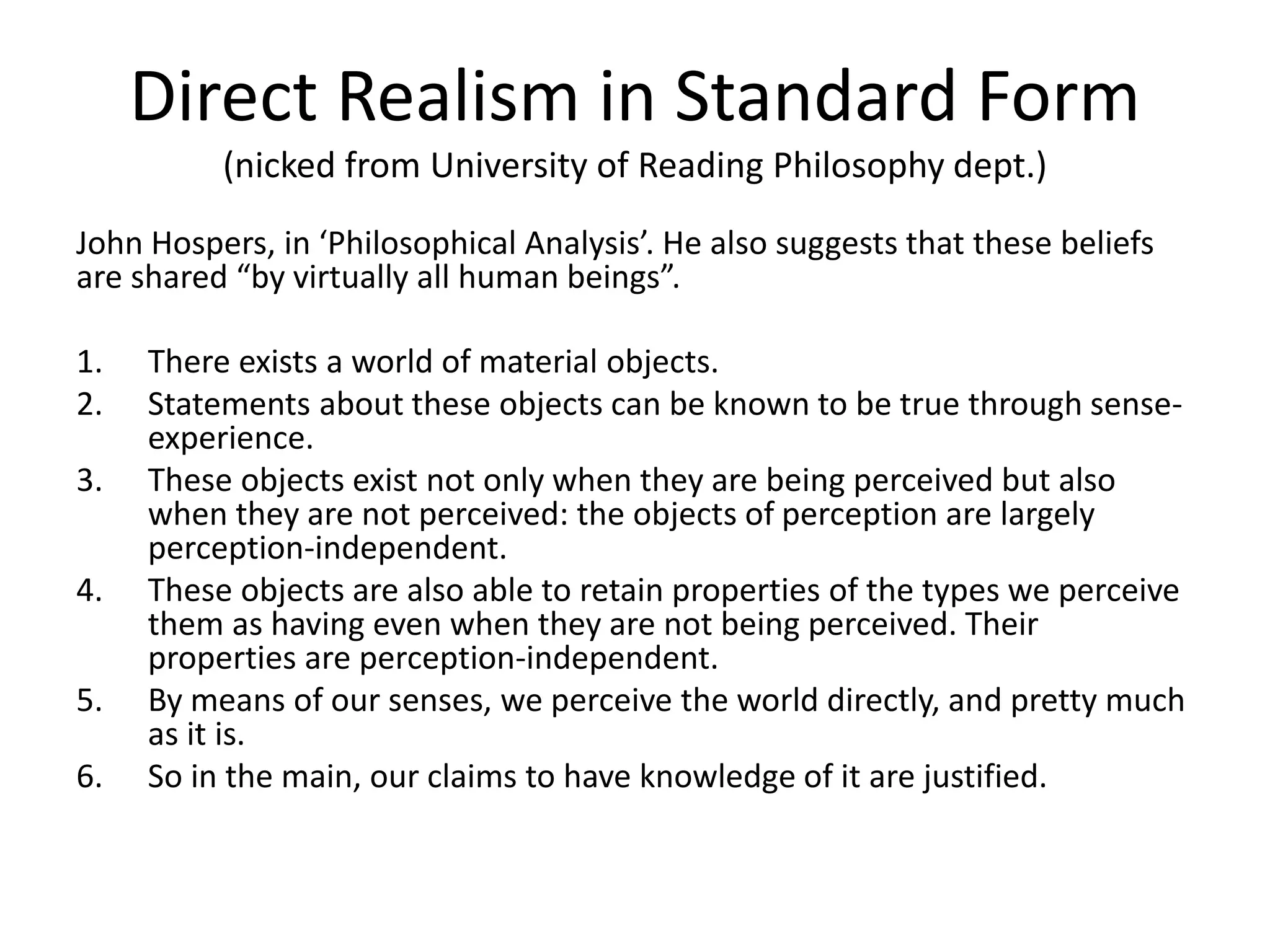 Direct Realism in Standard Form
(nicked from University of Reading Philosophy dept.)
John Hospers, in ‘Philosophical Analysis’. He also suggests that these beliefs
are shared “by virtually all human beings”.
1. There exists a world of material objects.
2. Statements about these objects can be known to be true through sense-
experience.
3. These objects exist not only when they are being perceived but also
when they are not perceived: the objects of perception are largely
perception-independent.
4. These objects are also able to retain properties of the types we perceive
them as having even when they are not being perceived. Their
properties are perception-independent.
5. By means of our senses, we perceive the world directly, and pretty much
as it is.
6. So in the main, our claims to have knowledge of it are justified.
 