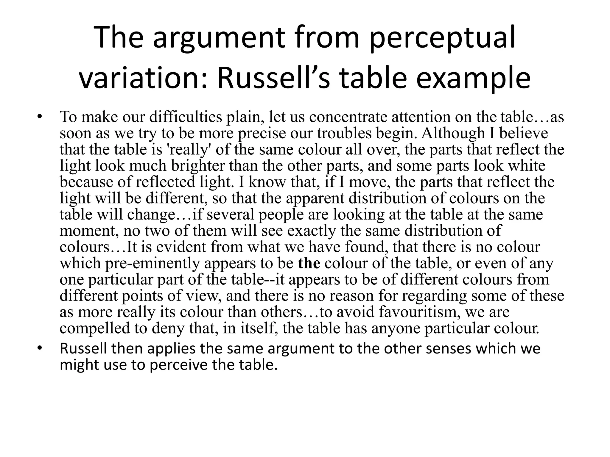 The argument from perceptual
variation: Russell’s table example
• To make our difficulties plain, let us concentrate attention on the table…as
soon as we try to be more precise our troubles begin. Although I believe
that the table is 'really' of the same colour all over, the parts that reflect the
light look much brighter than the other parts, and some parts look white
because of reflected light. I know that, if I move, the parts that reflect the
light will be different, so that the apparent distribution of colours on the
table will change…if several people are looking at the table at the same
moment, no two of them will see exactly the same distribution of
colours…It is evident from what we have found, that there is no colour
which pre-eminently appears to be the colour of the table, or even of any
one particular part of the table--it appears to be of different colours from
different points of view, and there is no reason for regarding some of these
as more really its colour than others…to avoid favouritism, we are
compelled to deny that, in itself, the table has anyone particular colour.
• Russell then applies the same argument to the other senses which we
might use to perceive the table.
 