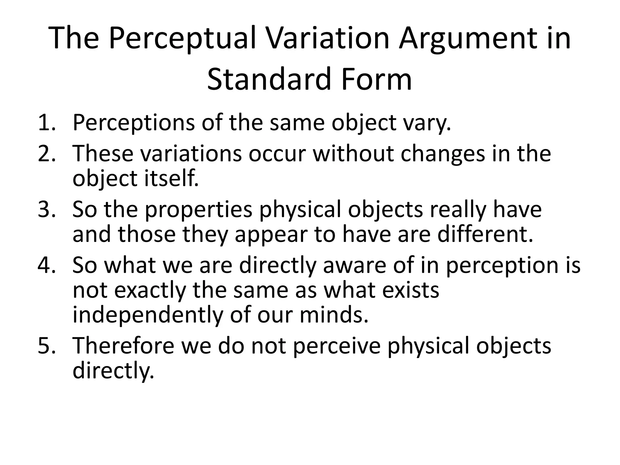 The Perceptual Variation Argument in
Standard Form
1. Perceptions of the same object vary.
2. These variations occur without changes in the
object itself.
3. So the properties physical objects really have
and those they appear to have are different.
4. So what we are directly aware of in perception is
not exactly the same as what exists
independently of our minds.
5. Therefore we do not perceive physical objects
directly.
 