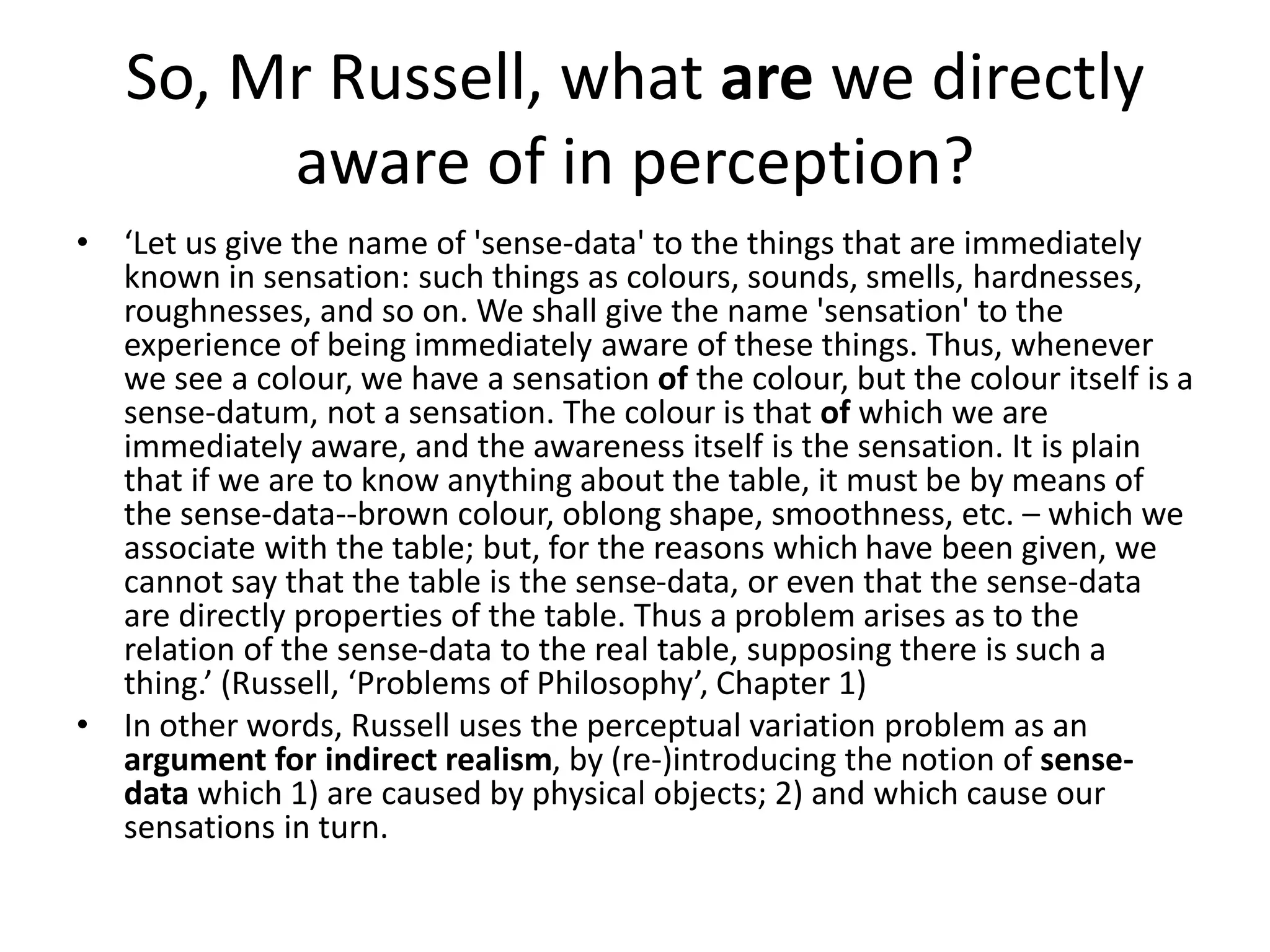 So, Mr Russell, what are we directly
aware of in perception?
• ‘Let us give the name of 'sense-data' to the things that are immediately
known in sensation: such things as colours, sounds, smells, hardnesses,
roughnesses, and so on. We shall give the name 'sensation' to the
experience of being immediately aware of these things. Thus, whenever
we see a colour, we have a sensation of the colour, but the colour itself is a
sense-datum, not a sensation. The colour is that of which we are
immediately aware, and the awareness itself is the sensation. It is plain
that if we are to know anything about the table, it must be by means of
the sense-data--brown colour, oblong shape, smoothness, etc. – which we
associate with the table; but, for the reasons which have been given, we
cannot say that the table is the sense-data, or even that the sense-data
are directly properties of the table. Thus a problem arises as to the
relation of the sense-data to the real table, supposing there is such a
thing.’ (Russell, ‘Problems of Philosophy’, Chapter 1)
• In other words, Russell uses the perceptual variation problem as an
argument for indirect realism, by (re-)introducing the notion of sense-
data which 1) are caused by physical objects; 2) and which cause our
sensations in turn.
 